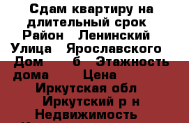 Сдам квартиру на длительный срок › Район ­ Ленинский › Улица ­ Ярославского › Дом ­ 258б › Этажность дома ­ 5 › Цена ­ 11 000 - Иркутская обл., Иркутский р-н Недвижимость » Квартиры аренда   . Иркутская обл.